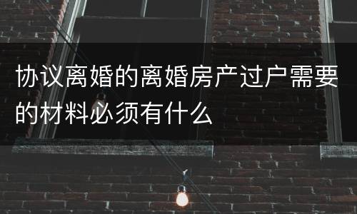 协议离婚的离婚房产过户需要的材料必须有什么