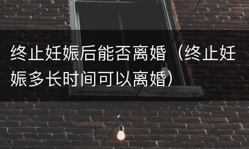 终止妊娠后能否离婚（终止妊娠多长时间可以离婚）