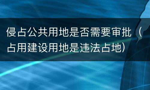 侵占公共用地是否需要审批（占用建设用地是违法占地）