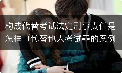 构成代替考试法定刑事责任是怎样（代替他人考试罪的案例）
