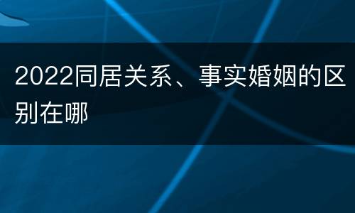 2022同居关系、事实婚姻的区别在哪