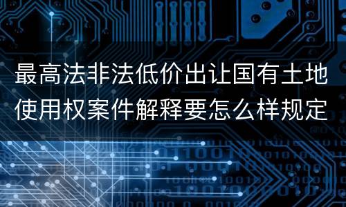 最高法非法低价出让国有土地使用权案件解释要怎么样规定