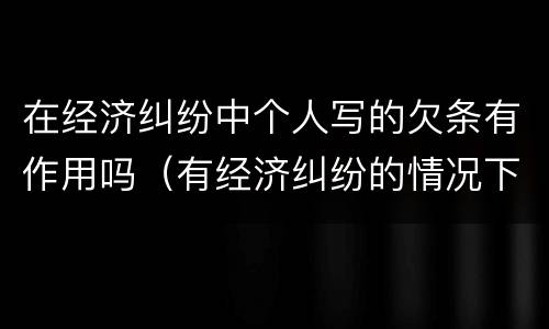 在经济纠纷中个人写的欠条有作用吗（有经济纠纷的情况下写的欠条有用吗）