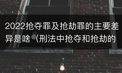 2022抢夺罪及抢劫罪的主要差异是啥（刑法中抢夺和抢劫的区别）