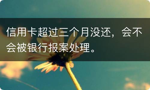 信用卡超过三个月没还，会不会被银行报案处理。