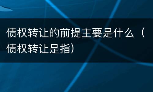 债权转让的前提主要是什么（债权转让是指）