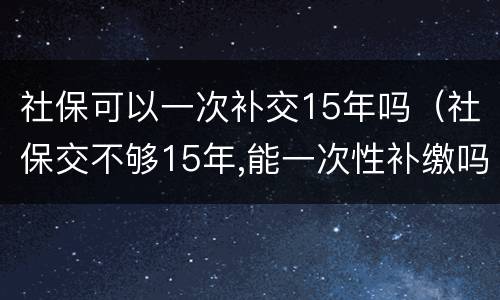 社保可以一次补交15年吗（社保交不够15年,能一次性补缴吗?国家是这么规定的）