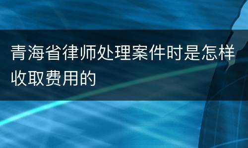 青海省律师处理案件时是怎样收取费用的
