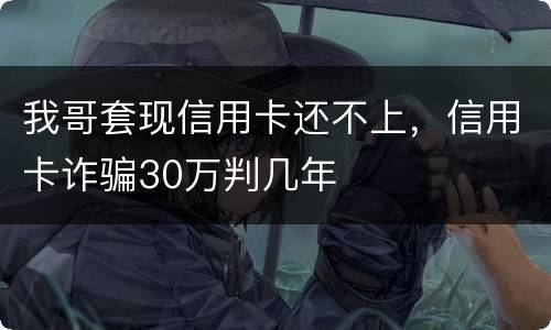 我哥套现信用卡还不上，信用卡诈骗30万判几年