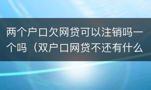两个户口欠网贷可以注销吗一个吗（双户口网贷不还有什么影响）
