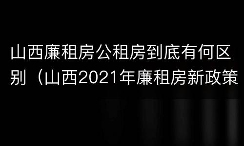 山西廉租房公租房到底有何区别（山西2021年廉租房新政策）
