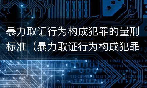 暴力取证行为构成犯罪的量刑标准（暴力取证行为构成犯罪的量刑标准是什么）