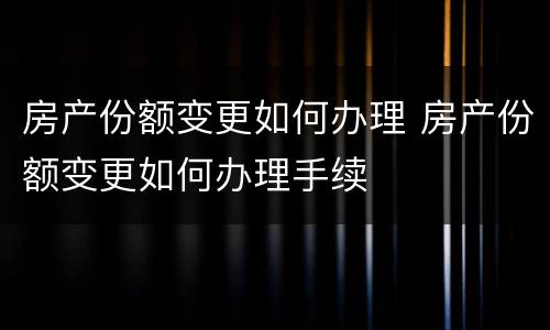 房产份额变更如何办理 房产份额变更如何办理手续