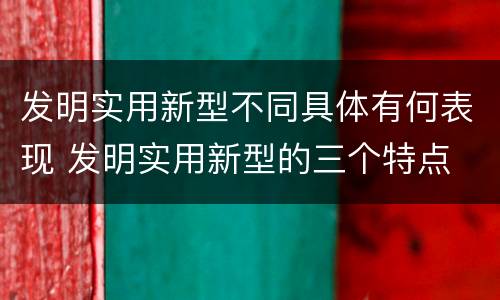 发明实用新型不同具体有何表现 发明实用新型的三个特点