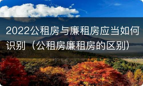 2022公租房与廉租房应当如何识别（公租房廉租房的区别）