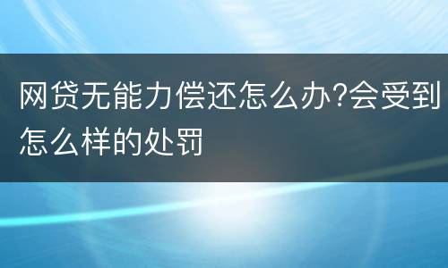 网贷无能力偿还怎么办?会受到怎么样的处罚