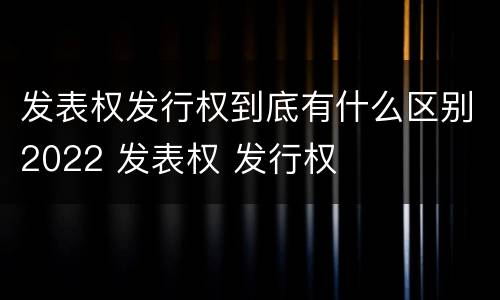 发表权发行权到底有什么区别2022 发表权 发行权