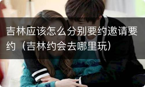 吉林应该怎么分别要约邀请要约（吉林约会去哪里玩）