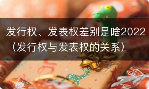 发行权、发表权差别是啥2022（发行权与发表权的关系）