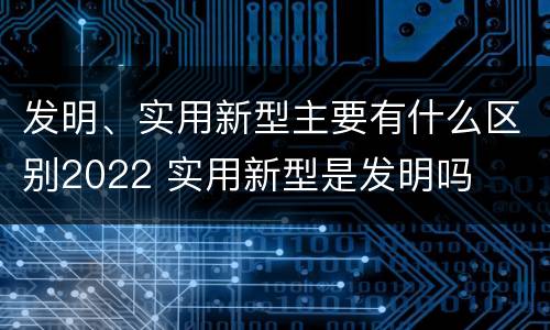 发明、实用新型主要有什么区别2022 实用新型是发明吗