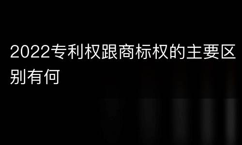 2022专利权跟商标权的主要区别有何