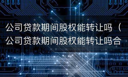 公司贷款期间股权能转让吗（公司贷款期间股权能转让吗合法吗）