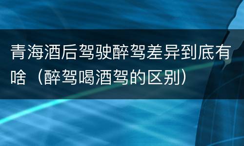 青海酒后驾驶醉驾差异到底有啥（醉驾喝酒驾的区别）