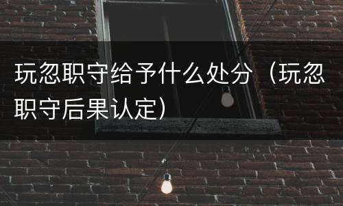 玩忽职守给予什么处分（玩忽职守后果认定）
