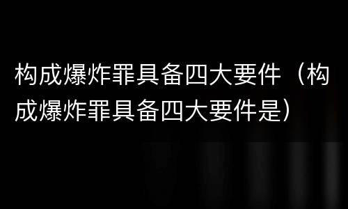 构成爆炸罪具备四大要件（构成爆炸罪具备四大要件是）