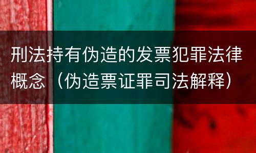 刑法持有伪造的发票犯罪法律概念（伪造票证罪司法解释）