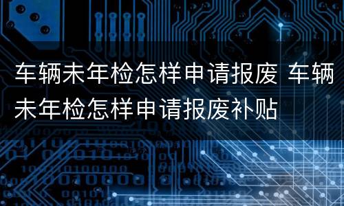 车辆未年检怎样申请报废 车辆未年检怎样申请报废补贴