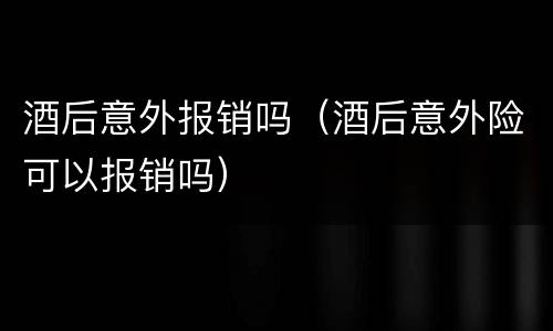 酒后意外报销吗（酒后意外险可以报销吗）