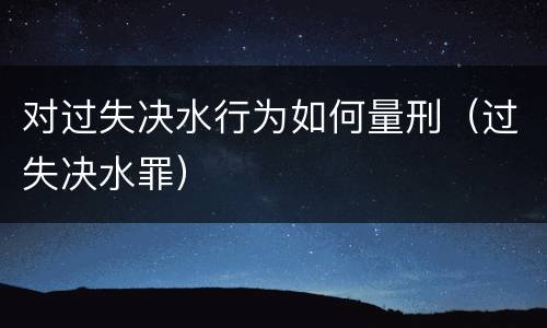 对过失决水行为如何量刑（过失决水罪）