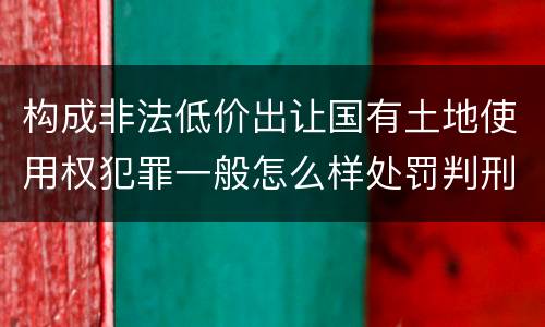 构成非法低价出让国有土地使用权犯罪一般怎么样处罚判刑