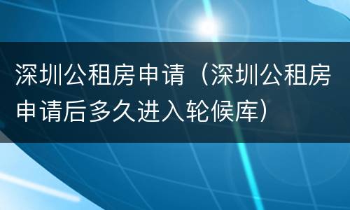 深圳公租房申请（深圳公租房申请后多久进入轮候库）