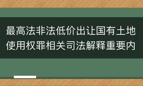 最高法非法低价出让国有土地使用权罪相关司法解释重要内容有哪些