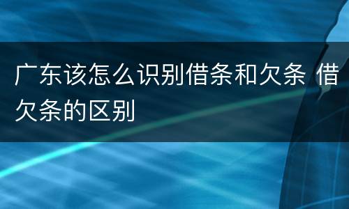广东该怎么识别借条和欠条 借欠条的区别