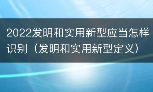 2022发明和实用新型应当怎样识别（发明和实用新型定义）