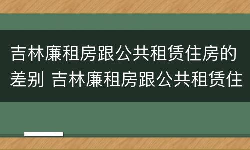 吉林廉租房跟公共租赁住房的差别 吉林廉租房跟公共租赁住房的差别是什么