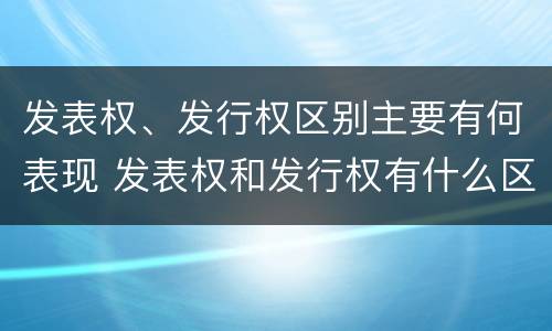 发表权、发行权区别主要有何表现 发表权和发行权有什么区别