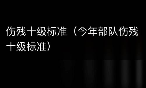 伤残十级标准（今年部队伤残十级标准）