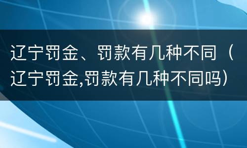 辽宁罚金、罚款有几种不同（辽宁罚金,罚款有几种不同吗）