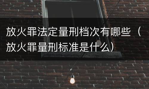 放火罪法定量刑档次有哪些（放火罪量刑标准是什么）