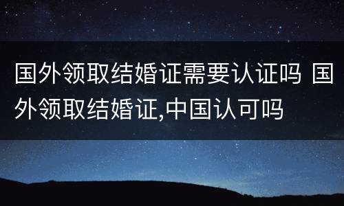 国外领取结婚证需要认证吗 国外领取结婚证,中国认可吗