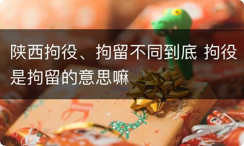 陕西拘役、拘留不同到底 拘役是拘留的意思嘛