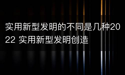 实用新型发明的不同是几种2022 实用新型发明创造