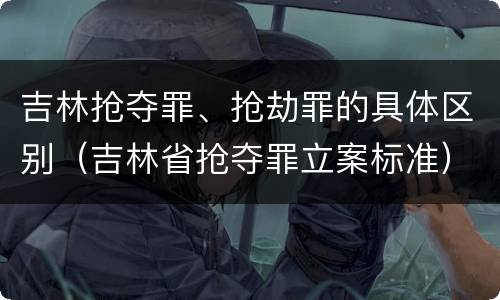 吉林抢夺罪、抢劫罪的具体区别（吉林省抢夺罪立案标准）