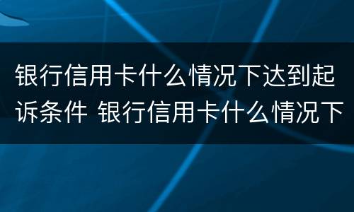银行信用卡什么情况下达到起诉条件 银行信用卡什么情况下达到起诉条件呢