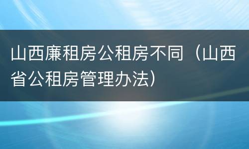 山西廉租房公租房不同（山西省公租房管理办法）