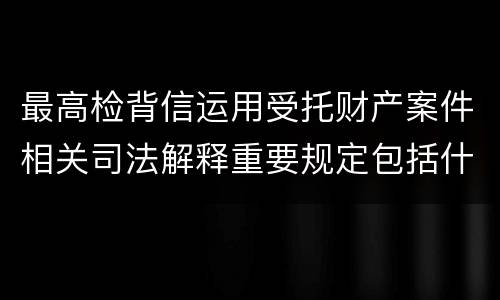 最高检背信运用受托财产案件相关司法解释重要规定包括什么